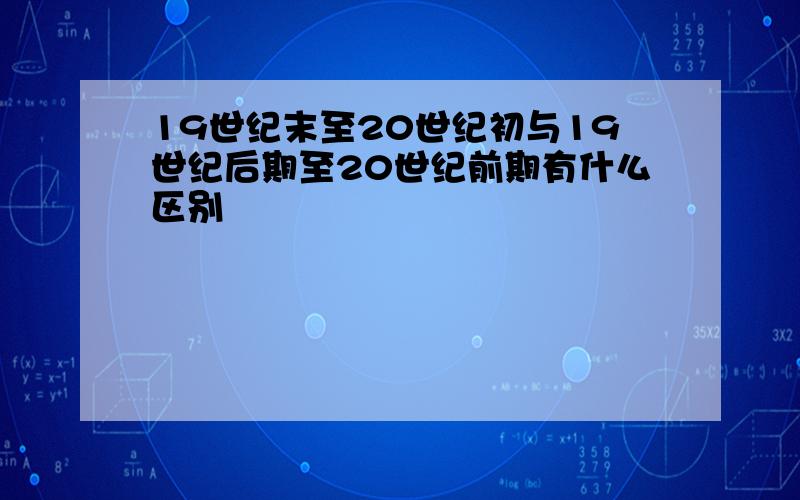 19世纪末至20世纪初与19世纪后期至20世纪前期有什么区别