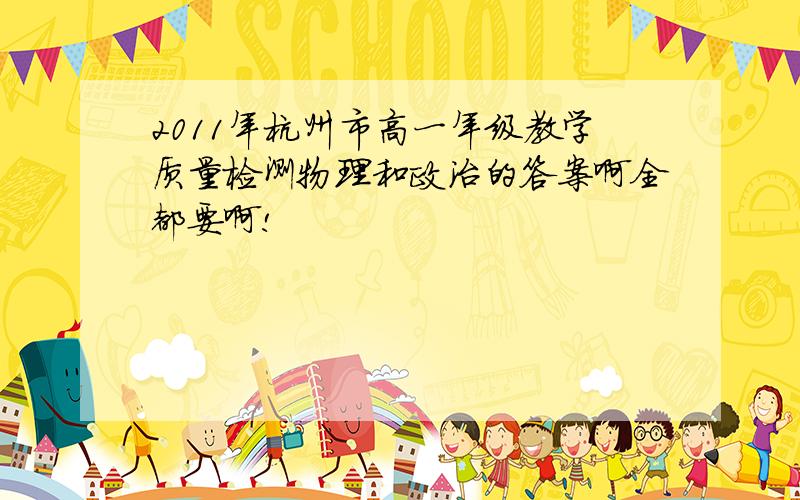 2011年杭州市高一年级教学质量检测物理和政治的答案啊全都要啊!