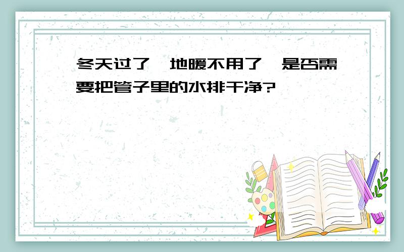 冬天过了,地暖不用了,是否需要把管子里的水排干净?