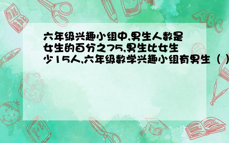 六年级兴趣小组中,男生人数是女生的百分之75,男生比女生少15人,六年级数学兴趣小组有男生（ ）女生（）填空