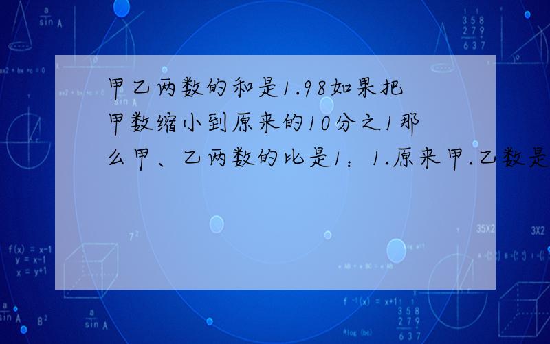 甲乙两数的和是1.98如果把甲数缩小到原来的10分之1那么甲、乙两数的比是1：1.原来甲.乙数是多少?急