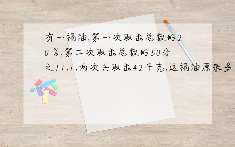 有一桶油,第一次取出总数的20％,第二次取出总数的50分之11.1.两次共取出42千克,这桶油原来多少2.第二次比第一次多取出2千克,这桶油原来重多少?3.桶中还剩油58千克,这桶油原来重多少?