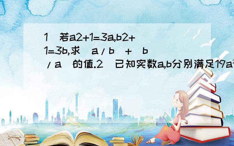 1)若a2+1=3a,b2+1=3b,求(a/b)+(b/a)的值.2）已知实数a,b分别满足19a²+99a+1=0,b²+99b+19=0且ab≠1,求（ab+4a+1）/b的值