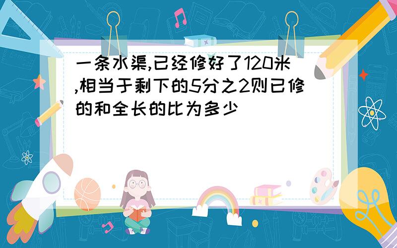 一条水渠,已经修好了120米,相当于剩下的5分之2则已修的和全长的比为多少