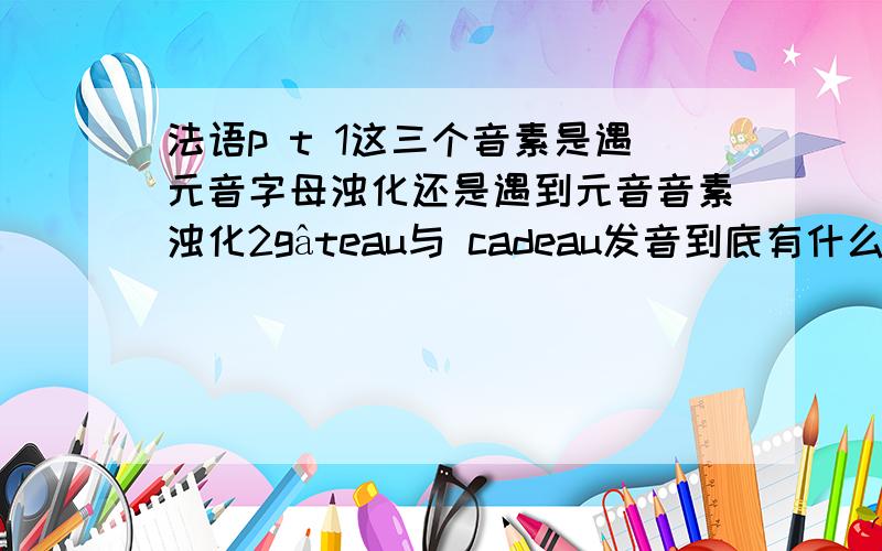 法语p t 1这三个音素是遇元音字母浊化还是遇到元音音素浊化2gâteau与 cadeau发音到底有什么区别标有特殊符号的字母在词尾发音吗如êà