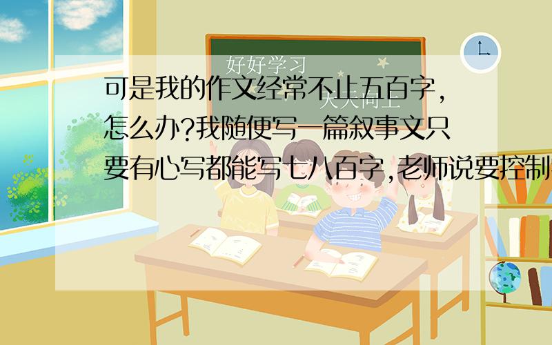 可是我的作文经常不止五百字,怎么办?我随便写一篇叙事文只要有心写都能写七八百字,老师说要控制字数,我怎么办啊还有一次我写作文写了一千多字我也不知道是什么写这么多字的啊 反正