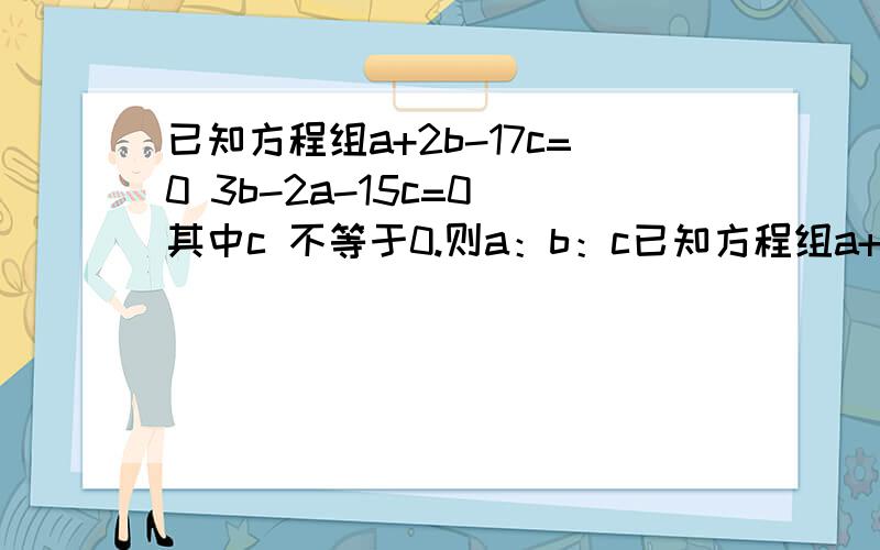 已知方程组a+2b-17c=0 3b-2a-15c=0 其中c 不等于0.则a：b：c已知方程组a+2b-17c=0 3b-2a-15c=0其中c 不等于0.则a：b：c