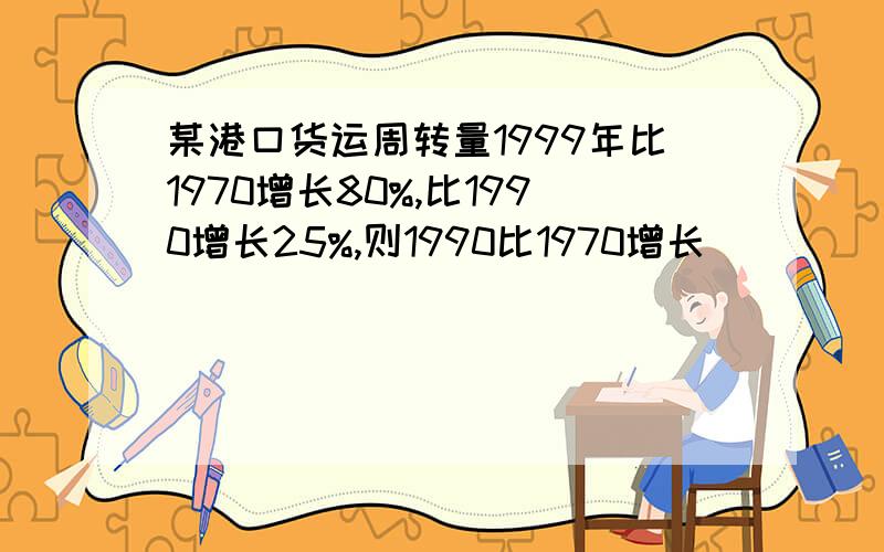 某港口货运周转量1999年比1970增长80%,比1990增长25%,则1990比1970增长