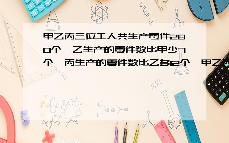 甲乙丙三位工人共生产零件280个,乙生产的零件数比甲少7个,丙生产的零件数比乙多12个,甲乙丙各产多少?