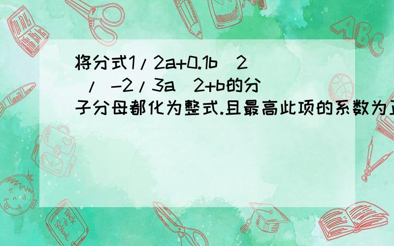 将分式1/2a+0.1b^2 / -2/3a^2+b的分子分母都化为整式.且最高此项的系数为正数.