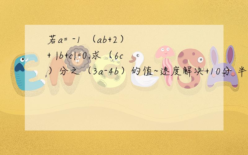 若a= -1 （ab+2） + |b+c|=0,求（6c）分之（3a-4b）的值~速度解决+10分 半小时 9.30之前搞定