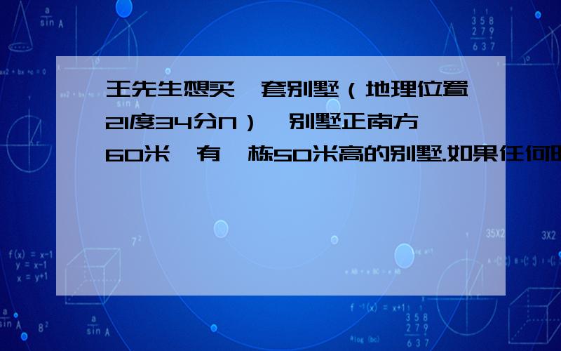 王先生想买一套别墅（地理位置21度34分N）,别墅正南方60米,有一栋50米高的别墅.如果任何时候都有太阳光线照就要买下来.就是这道题了,我算出来是可以买啦,你们帮我看看啊,知道的把答案写