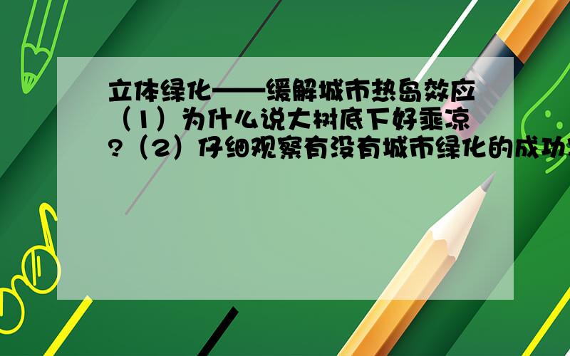 立体绿化——缓解城市热岛效应（1）为什么说大树底下好乘凉?（2）仔细观察有没有城市绿化的成功案例,说说绿化植被对改善生态环境有哪些功能?