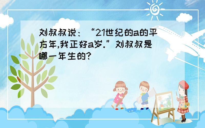 刘叔叔说：“21世纪的a的平方年,我正好a岁.”刘叔叔是哪一年生的?