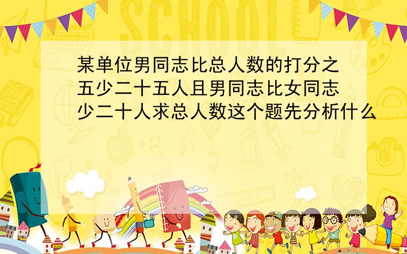 某单位男同志比总人数的打分之五少二十五人且男同志比女同志少二十人求总人数这个题先分析什么