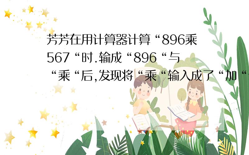 芳芳在用计算器计算“896乘567“时.输成“896“与“乘“后,发现将“乘“输入成了“加“你有办帮芳芳解决这个问题吗?