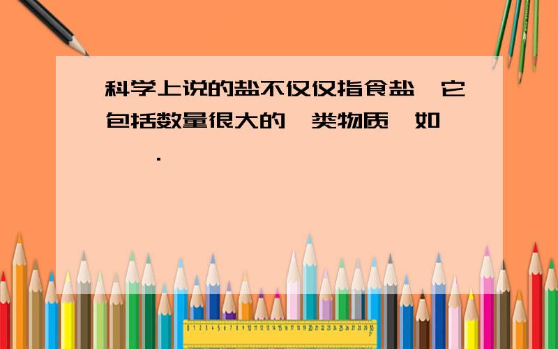 科学上说的盐不仅仅指食盐,它包括数量很大的一类物质,如 ,,.