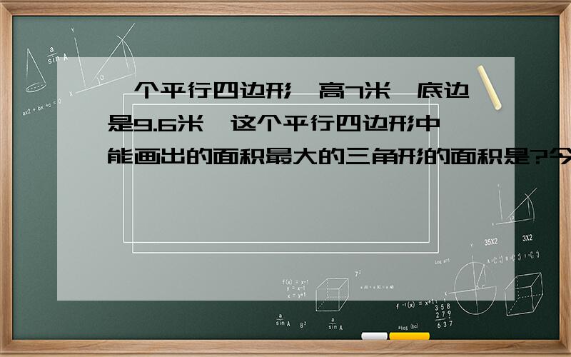 一个平行四边形,高7米,底边是9.6米,这个平行四边形中能画出的面积最大的三角形的面积是?今天回答的有奖!走过路过不要错过～