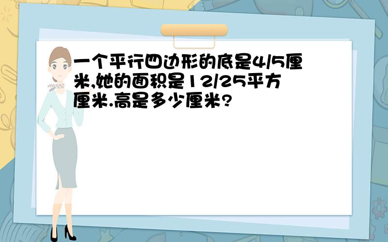 一个平行四边形的底是4/5厘米,她的面积是12/25平方厘米.高是多少厘米?