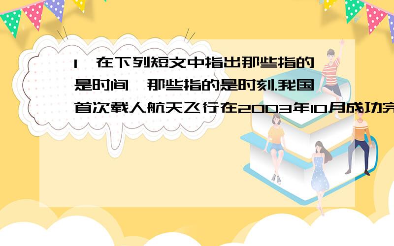 1,在下列短文中指出那些指的是时间,那些指的是时刻.我国首次载人航天飞行在2003年10月成功完成,10月15日09时0分,神州五号点火,经过9小时9分50秒,我国宇航员杨利伟在太空中展示中国国旗和联