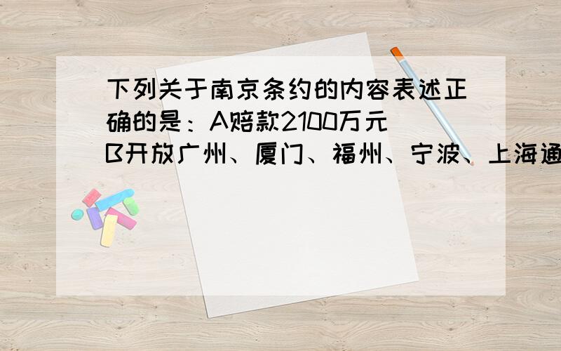 下列关于南京条约的内容表述正确的是：A赔款2100万元 B开放广州、厦门、福州、宁波、上海通商口岸