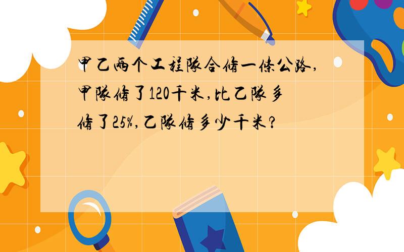 甲乙两个工程队合修一条公路,甲队修了120千米,比乙队多修了25%,乙队修多少千米?