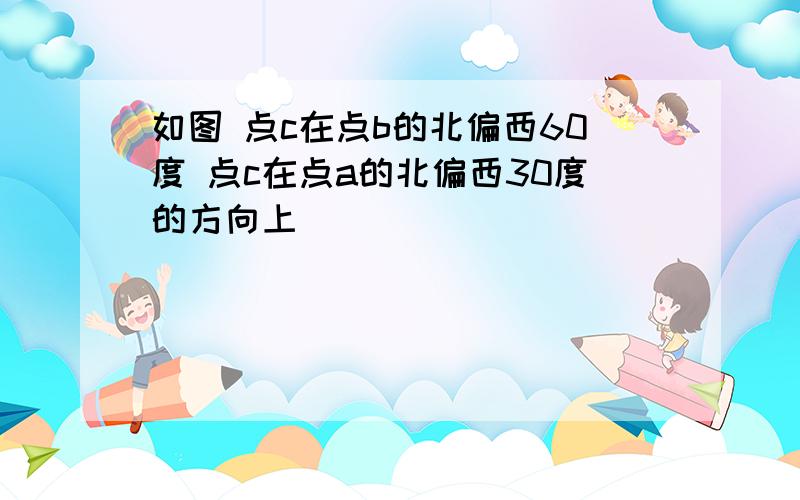 如图 点c在点b的北偏西60度 点c在点a的北偏西30度的方向上