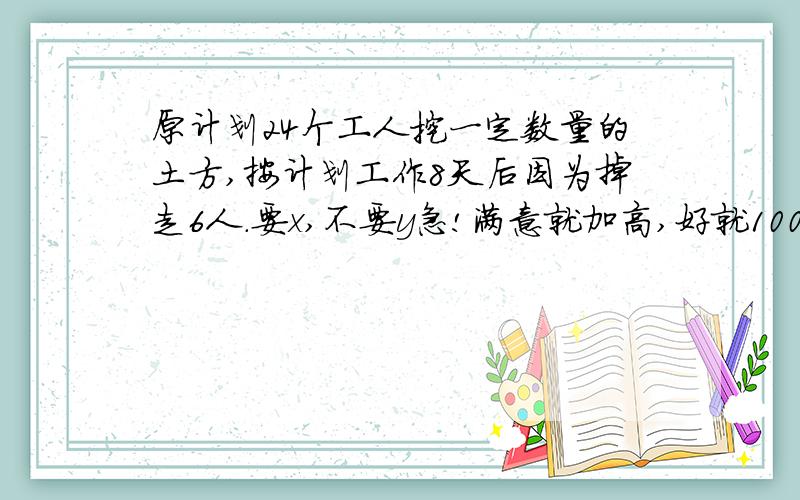 原计划24个工人挖一定数量的土方,按计划工作8天后因为掉走6人.要x,不要y急!满意就加高,好就100