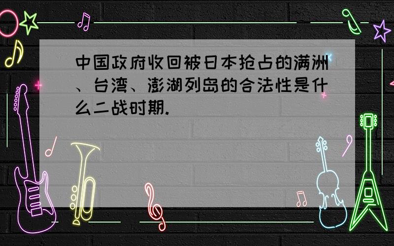 中国政府收回被日本抢占的满洲、台湾、澎湖列岛的合法性是什么二战时期.