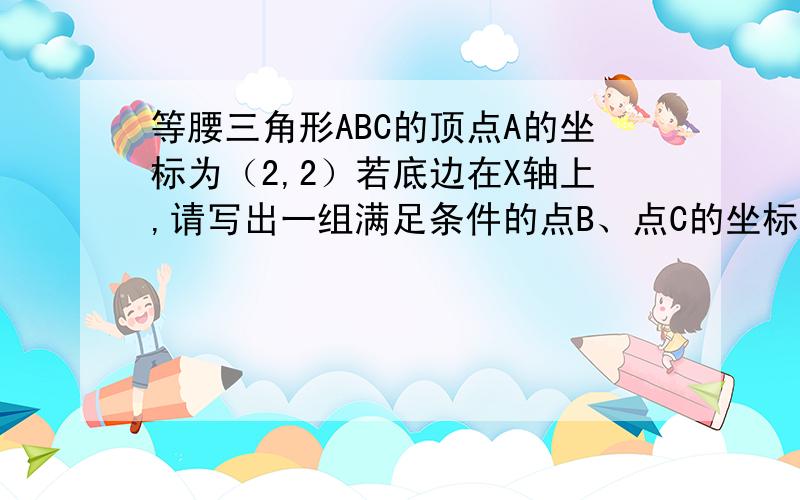 等腰三角形ABC的顶点A的坐标为（2,2）若底边在X轴上,请写出一组满足条件的点B、点C的坐标