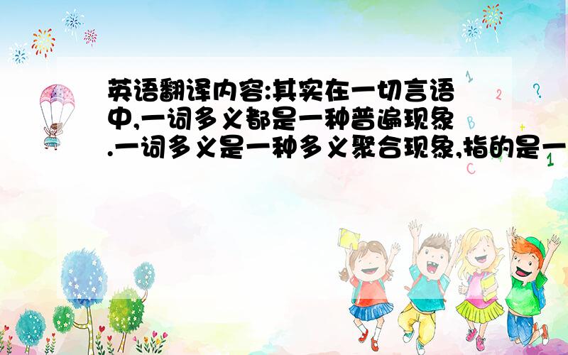 英语翻译内容:其实在一切言语中,一词多义都是一种普遍现象.一词多义是一种多义聚合现象,指的是一个词语有多种不同相互联络的意义.在现代英语中,绝大不部分的词语为一词多义.有些词语