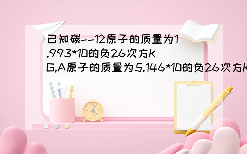 已知碳--12原子的质量为1.993*10的负26次方KG,A原子的质量为5.146*10的负26次方KG若A原子的核内中子数比质子数多一,求:(1)A原子的相对原子质量(2)A原子的核外电子数.