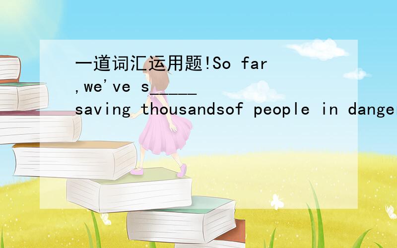 一道词汇运用题!So far,we've s_____ saving thousandsof people in danger