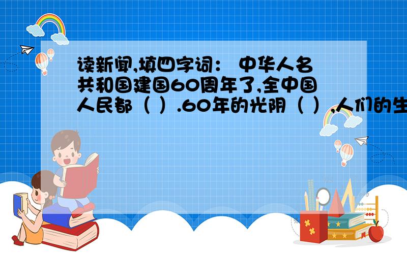 读新闻,填四字词： 中华人名共和国建国60周年了,全中国人民都（ ）.60年的光阴（ ）,人们的生活缺发生读新闻,填四字词： 中华人名共和国建国60周年了,全中国人民都（ ）.60年的光阴（ ）,