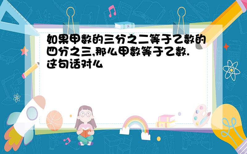 如果甲数的三分之二等于乙数的四分之三,那么甲数等于乙数.这句话对么