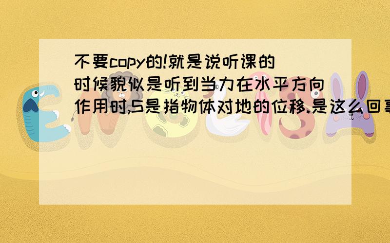 不要copy的!就是说听课的时候貌似是听到当力在水平方向作用时,S是指物体对地的位移.是这么回事么?定义上称力与物体在力的方向上通过的距离的乘积为机械功,这貌似也对,但是比如在一个