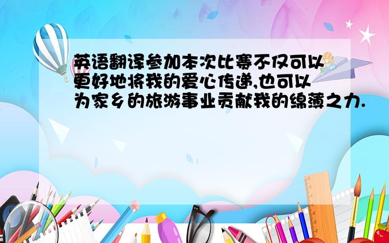 英语翻译参加本次比赛不仅可以更好地将我的爱心传递,也可以为家乡的旅游事业贡献我的绵薄之力.