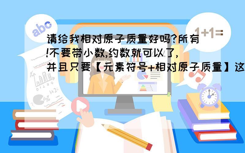 请给我相对原子质量好吗?所有!不要带小数,约数就可以了,并且只要【元素符号+相对原子质量】这样就好,还有,要比较全一点的.