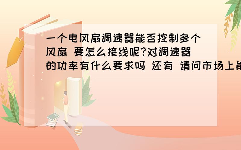 一个电风扇调速器能否控制多个风扇 要怎么接线呢?对调速器的功率有什么要求吗 还有 请问市场上能买得到这种调速器吗 我是无锡的 无锡的朋友 有知道哪里有卖这种调速器的吗