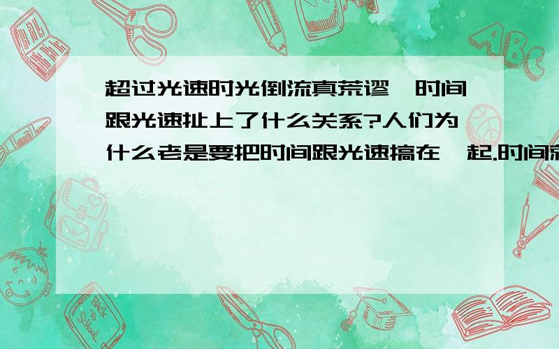 超过光速时光倒流真荒谬,时间跟光速扯上了什么关系?人们为什么老是要把时间跟光速搞在一起.时间就是时间嘛,就是万事万物的运动变化的一个相对概念嘛.光速就是光的运动变化速度嘛.他