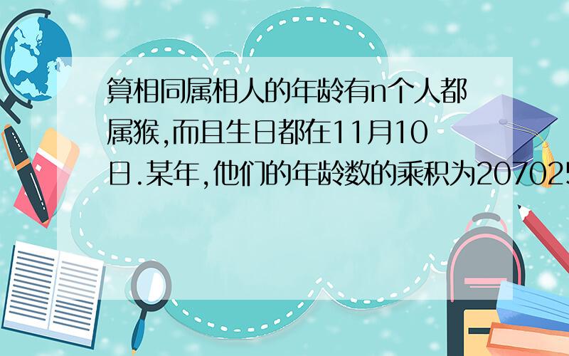 算相同属相人的年龄有n个人都属猴,而且生日都在11月10日.某年,他们的年龄数的乘积为207025,他们的年龄数之和是102.究竟n指的是多少人?他们的年龄各是多少?（提示：相同属相的人,年龄相差12