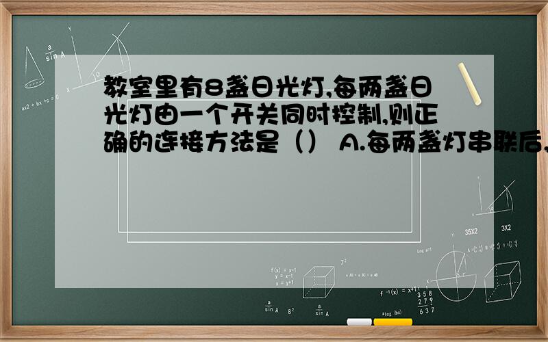 教室里有8盏日光灯,每两盏日光灯由一个开关同时控制,则正确的连接方法是（） A.每两盏灯串联后,再和开我知道实验电路则是串联并联都有可能,但这是一个实际电路,日光灯如果串联就不能