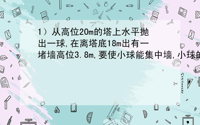 1）从高位20m的塔上水平抛出一球,在离塔底18m出有一堵墙高位3.8m,要使小球能集中墙,小球的初速度有什么要求?2）从高位20m的塔上水平抛出一球,在理塔底10m处有一条宽为10m的小河,要是球不落