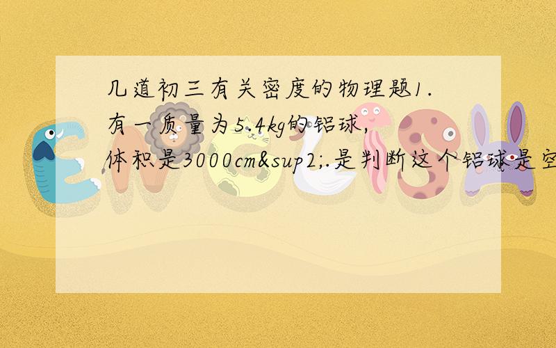 几道初三有关密度的物理题1.有一质量为5.4kg的铝球,体积是3000cm².是判断这个铝球是空心的还是实心的?如果是空心的.则空心部分的体积是多大?（ρ=2.7×10³kg/m³）2.一瓶白酒标有“500