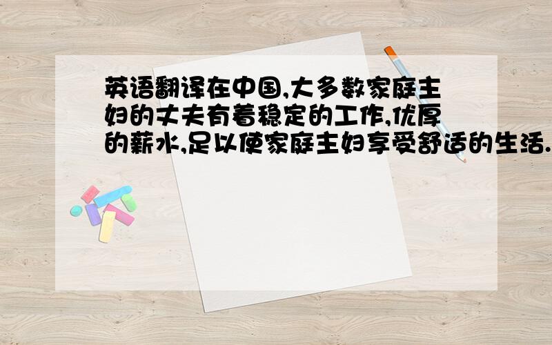 英语翻译在中国,大多数家庭主妇的丈夫有着稳定的工作,优厚的薪水,足以使家庭主妇享受舒适的生活.但是,随着时间的增长,丈夫与妻子间的共同语言越来越少,而妻子变得越来越不可理喻,动