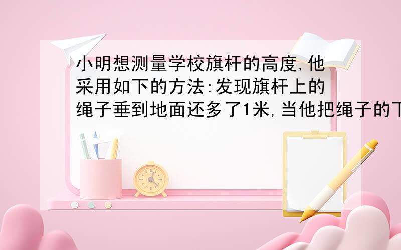 小明想测量学校旗杆的高度,他采用如下的方法:发现旗杆上的绳子垂到地面还多了1米,当他把绳子的下端拉开5米以后,测得绳子下端离旗杆底部5米,你能帮它算一下旗杆的高度.