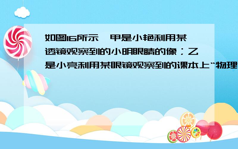 如图16所示,甲是小艳利用某透镜观察到的小明眼睛的像；乙是小亮利用某眼镜观察到的课本上“物理”字的像.关于上述两种情况中所观察到的像或用到的光学仪器,下列说法正确的是A．甲图