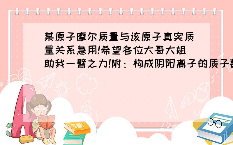 某原子摩尔质量与该原子真实质量关系急用!希望各位大哥大姐助我一臂之力!附：构成阴阳离子的质子数、电荷数、核外电子数之间的关系（同样紧急!）