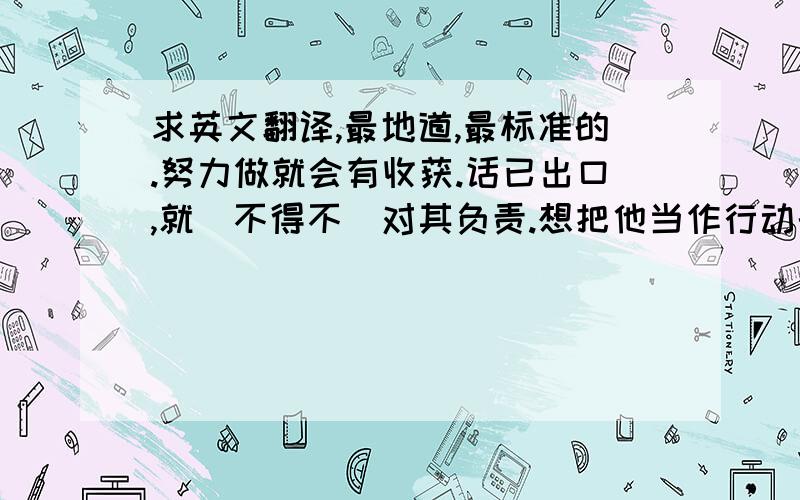 求英文翻译,最地道,最标准的.努力做就会有收获.话已出口,就(不得不)对其负责.想把他当作行动的榜样.1.无论如何都不想输给那个人.2.在到大阪之间的某一站,买一个盒饭吃吧.3.饭做好了,快来