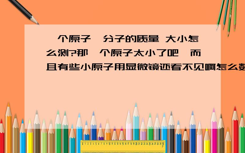 一个原子,分子的质量 大小怎么测?那一个原子太小了吧,而且有些小原子用显微镜还看不见啊怎么数,即使看得见又要数多久阿